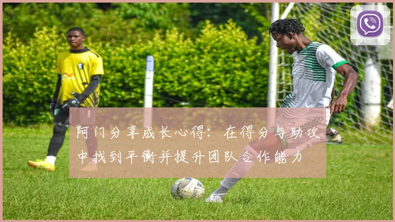 阿门分享成长心得：在得分与助攻中找到平衡并提升团队合作能力