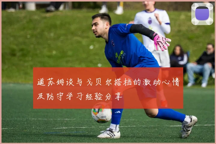 道苏姆谈与戈贝尔搭档的激动心情及防守学习经验分享