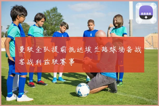 曼联全队提前抵达埃兰路球场备战客战利兹联赛事