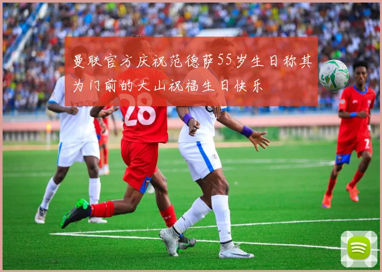 曼联官方庆祝范德萨55岁生日称其为门前的大山祝福生日快乐