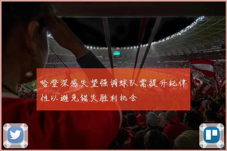 哈登深感失望强调球队需提升纪律性以避免错失胜利机会