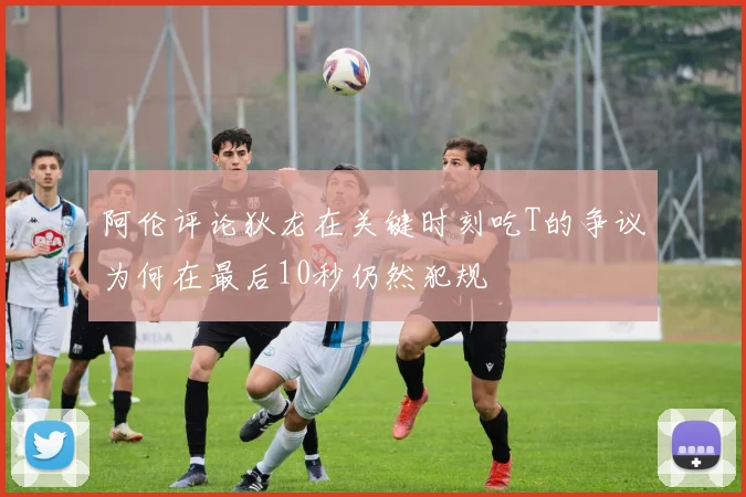 阿伦评论狄龙在关键时刻吃T的争议为何在最后10秒仍然犯规