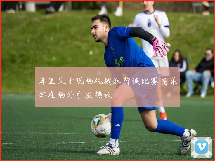 库里父子现场观战独行侠比赛克莱却在场外引发热议