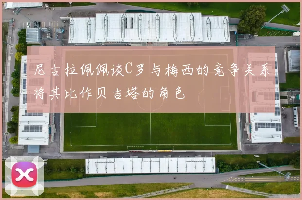 尼古拉佩佩谈C罗与梅西的竞争关系将其比作贝吉塔的角色