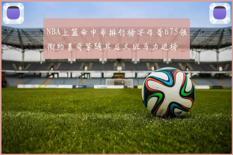 NBA上篮命中率排行榜字母哥675领衔约基奇紧随其后文班马力进榜