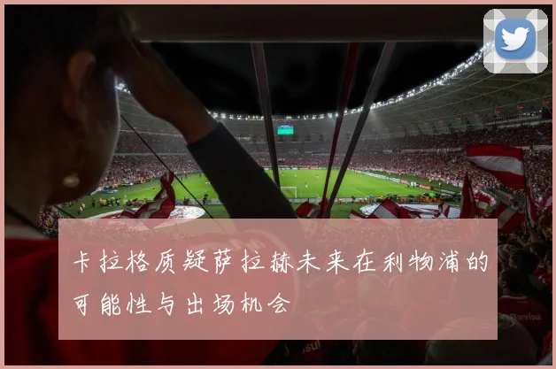 卡拉格质疑萨拉赫未来在利物浦的可能性与出场机会