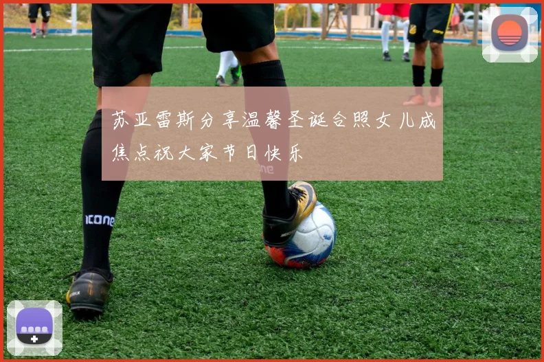 苏亚雷斯分享温馨圣诞合照女儿成焦点祝大家节日快乐