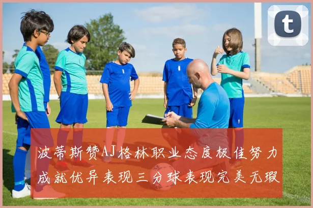 波蒂斯赞AJ格林职业态度极佳努力成就优异表现三分球表现完美无瑕