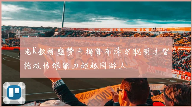 老K教练盛赞卡梅隆布泽尔聪明才智抢板传球能力超越同龄人