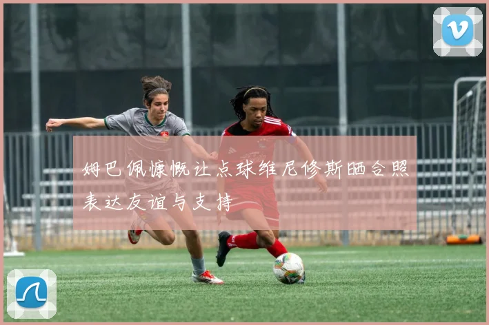 姆巴佩慷慨让点球维尼修斯晒合照表达友谊与支持