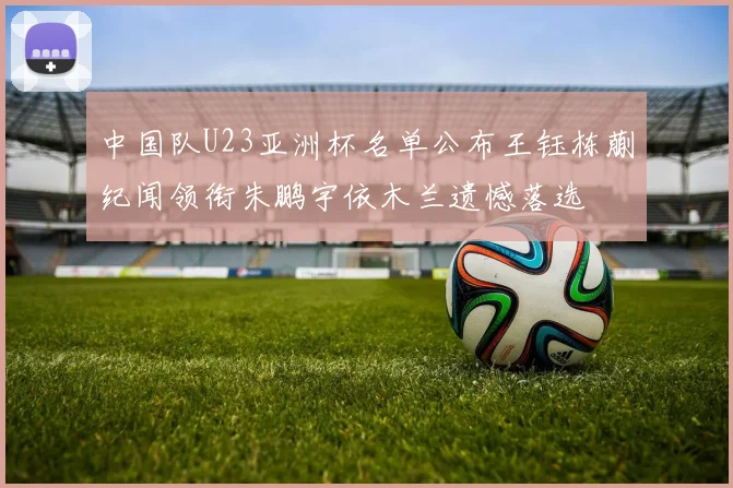 中国队U23亚洲杯名单公布王钰栋蒯纪闻领衔朱鹏宇依木兰遗憾落选