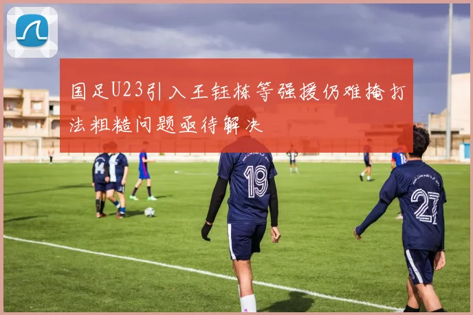 国足U23引入王钰栋等强援仍难掩打法粗糙问题亟待解决