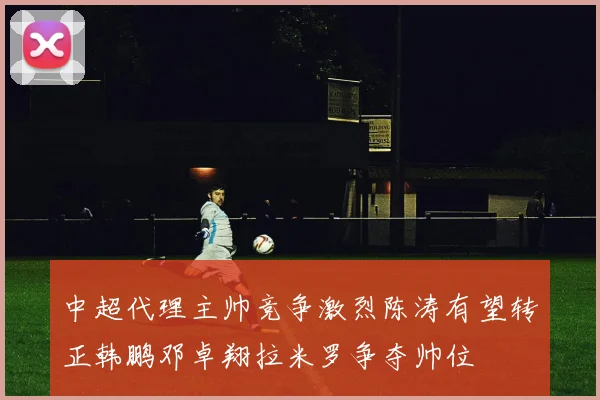 中超代理主帅竞争激烈陈涛有望转正韩鹏邓卓翔拉米罗争夺帅位