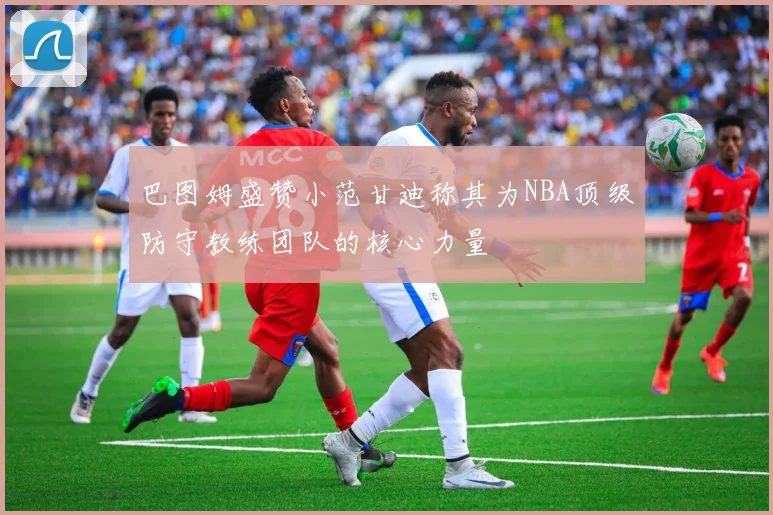 巴图姆盛赞小范甘迪称其为NBA顶级防守教练团队的核心力量