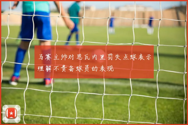 马赛主帅对恩瓦内里罚失点球表示理解不责备球员的表现