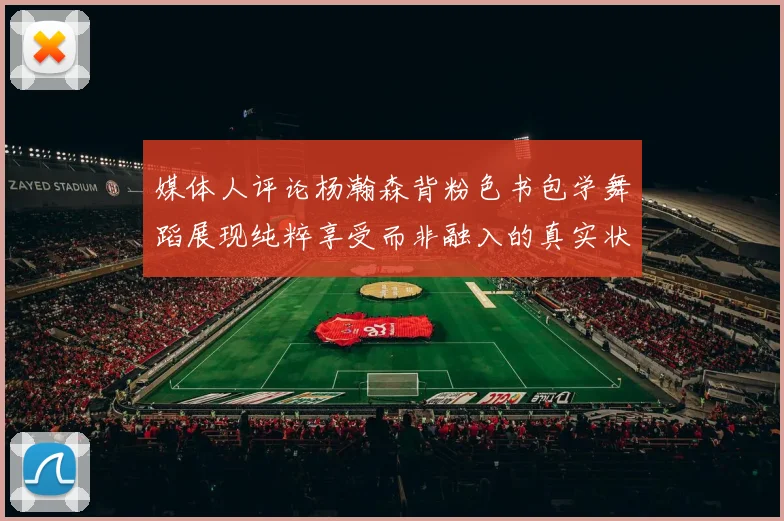 媒体人评论杨瀚森背粉色书包学舞蹈展现纯粹享受而非融入的真实状态