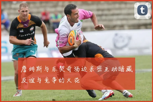 詹姆斯与东契奇场边亲密互动暗藏友谊与竞争的火花