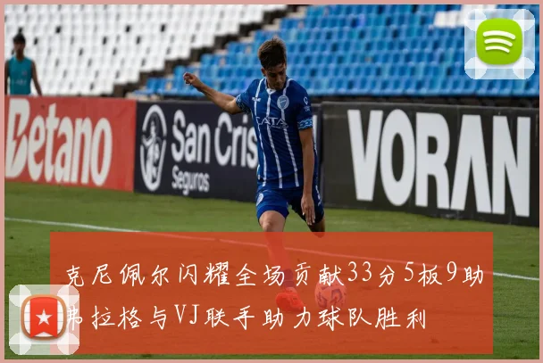 克尼佩尔闪耀全场贡献33分5板9助弗拉格与VJ联手助力球队胜利