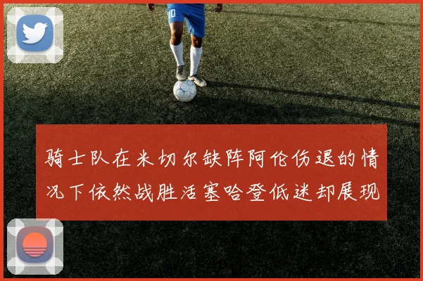 骑士队在米切尔缺阵阿伦伤退的情况下依然战胜活塞哈登低迷却展现季后赛实力