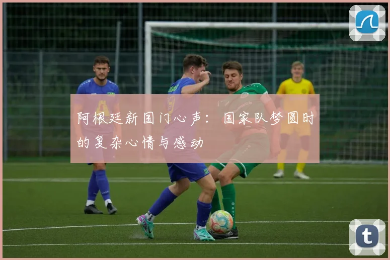 阿根廷新国门心声：国家队梦圆时的复杂心情与感动