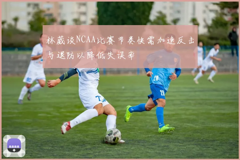 林葳谈NCAA比赛节奏快需加速反击与退防以降低失误率