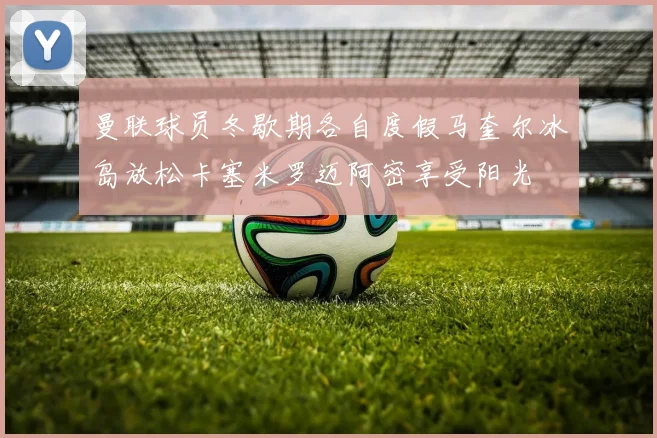曼联球员冬歇期各自度假马奎尔冰岛放松卡塞米罗迈阿密享受阳光