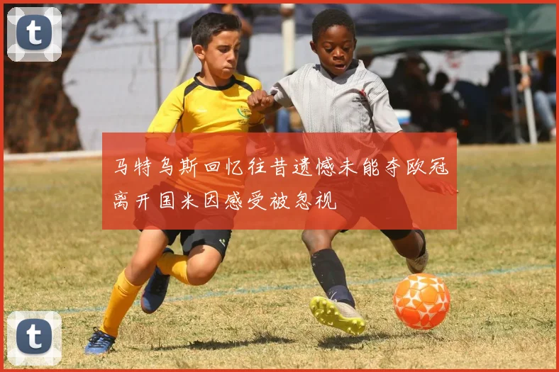 马特乌斯回忆往昔遗憾未能夺欧冠离开国米因感受被忽视