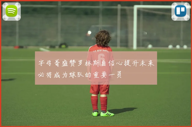 字母哥盛赞罗林斯自信心提升未来必将成为球队的重要一员