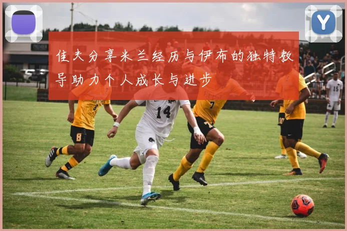 佳夫分享米兰经历与伊布的独特教导助力个人成长与进步