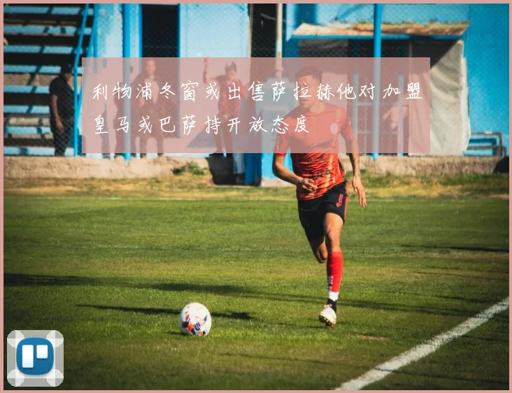 利物浦冬窗或出售萨拉赫他对加盟皇马或巴萨持开放态度
