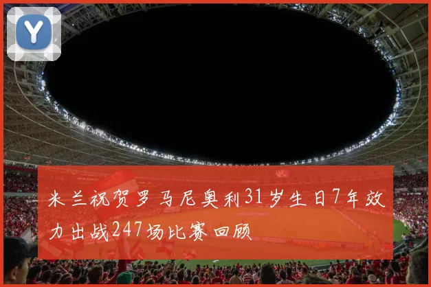 米兰祝贺罗马尼奥利31岁生日7年效力出战247场比赛回顾