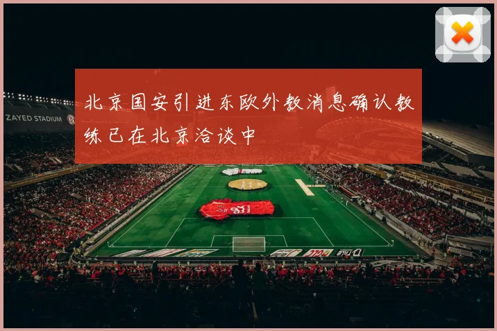 北京国安引进东欧外教消息确认教练已在北京洽谈中
