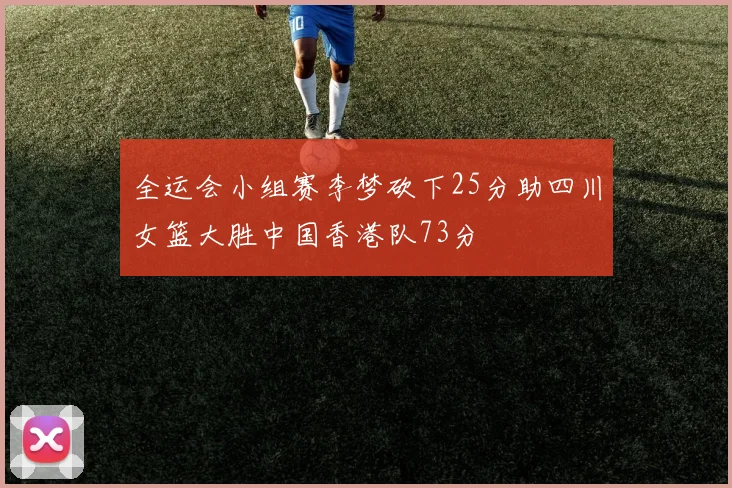 全运会小组赛李梦砍下25分助四川女篮大胜中国香港队73分