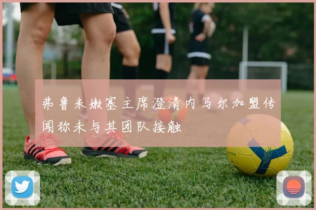 弗鲁米嫩塞主席澄清内马尔加盟传闻称未与其团队接触