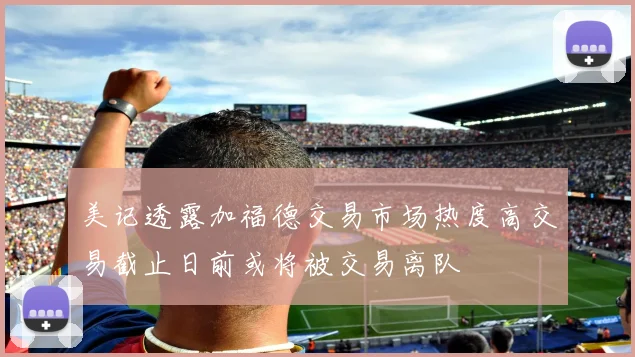 美记透露加福德交易市场热度高交易截止日前或将被交易离队