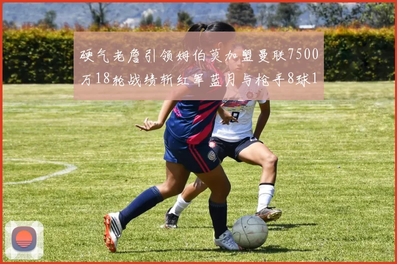 硬气老詹引领姆伯莫加盟曼联7500万18轮战绩斩红军蓝月与枪手8球1助